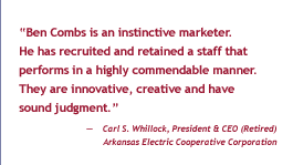 'Ben Combs is an instinctive marketer.  He has recruited and retained a staff that performs in a highly commendable manner.  They are innovative, creative, and have sound judgement.' - Carl S. Whitlock, President & CEO (Retired), Arkansas Electric Cooperative Corporation