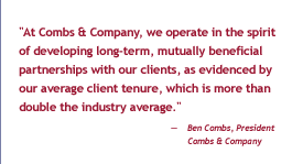 'At Combs & Company, we operate in the spirit of developing long-term, mutually beneficial partnerships with out clients, as evidenced by our average client tenure, which is more than double the industry average.' - Ben Combs, President, Combs & Company
